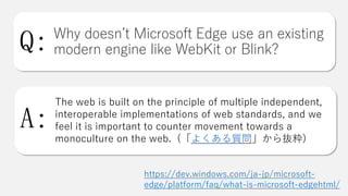 Why doesn’t Microsoft Edge use an existing
modern engine like WebKit or Blink?
The web is built on the principle of multiple independent,
interoperable implementations of web standards, and we
feel it is important to counter movement towards a
monoculture on the web. (「よくある質問」から抜粋)
Q:
A:
https://dev.windows.com/ja-jp/microsoft-
edge/platform/faq/what-is-microsoft-edgehtml/
 