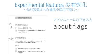 Experimental features の有効化
～先行実装された機能を使用可能に～
アドレスバーに以下を入力
about:flags
 