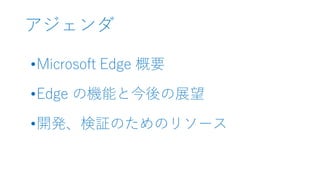 アジェンダ
•Microsoft Edge 概要
•Edge の機能と今後の展望
•開発、検証のためのリソース
 