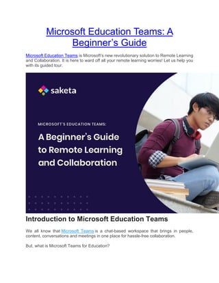 Microsoft Education Teams: A
Beginner’s Guide
Microsoft Education Teams is Microsoft’s new revolutionary solution to Remote Learning
and Collaboration. It is here to ward off all your remote learning worries! Let us help you
with its guided tour.
Introduction to Microsoft Education Teams
We all know that Microsoft Teams is a chat-based workspace that brings in people,
content, conversations and meetings in one place for hassle-free collaboration.
But, what is Microsoft Teams for Education?
 