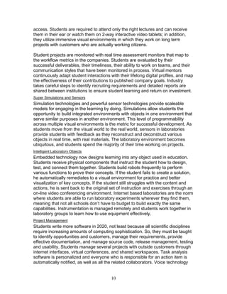 access. Students are required to attend only the right lectures and can receive
them in their ear or watch them on 2-way interactive video tablets; in addition,
they utilize immersive visual environments in which they work on long term
projects with customers who are actually working citizens.

Student projects are monitored with real time assessment monitors that map to
the workflow metrics in the companies. Students are evaluated by their
successful deliverables, their timeliness, their ability to work on teams, and their
communication styles that have been monitored in process. Virtual mentors
continuously adapt student interactions with their lifelong digital profiles, and map
the effectiveness of their contributions to published company goals. Industry
takes careful steps to identify recruiting requirements and detailed reports are
shared between institutions to ensure student learning and return on investment.
Super Simulations and Sensors
Simulation technologies and powerful sensor technologies provide scaleable
models for engaging in the learning by doing. Simulations allow students the
opportunity to build integrated environments with objects in one environment that
serve similar purposes in another environment. This level of programmability
across multiple visual environments is the metric for successful development. As
students move from the visual world to the real world, sensors in laboratories
provide students with feedback as they reconstruct and deconstruct various
objects in real time, with real materials. The laboratory environment becomes
ubiquitous, and students spend the majority of their time working on projects.
Intelligent Laboratory Objects
Embedded technology now designs learning into any object used in education.
Students receive physical components that instruct the student how to design,
test, and connect them together. Students build robots frequently to perform
various functions to prove their concepts. If the student fails to create a solution,
he automatically remediates to a visual environment for practice and better
visualization of key concepts. If the student still struggles with the content and
actions, he is sent back to the original set of instruction and exercises through an
on-line video conferencing environment. Internet based laboratories are the norm
where students are able to run laboratory experiments wherever they find them,
meaning that not all schools don’t have to budget to build exactly the same
capabilities. Instrumentation is managed remotely and students work together in
laboratory groups to learn how to use equipment effectively.
Project Management
Students write more software in 2020, not least because all scientific disciplines
require increasing amounts of computing sophistication. So, they must be taught
to identify opportunities and customers, manage their requirements, provide
effective documentation, and manage source code, release management, testing
and usability. Students manage several projects with outside customers through
internet interfaces, virtual conferences, and shared workspaces. Task analysis
software is personalized and everyone who is responsible for an action item is
automatically notified, as well as all the related collaborators. Voice technology


                                         10
 