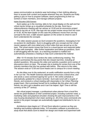 eases communication as students wear technology in their clothing allowing
them to access both content and people wherever they are. Students are finally
getting a grip on how to program software, teach programming to their co-
workers or team members, and manage software projects.
Higher Education 2020 Scenario
    Sumi wakes up in the morning, talks to her visual display on the wall and her
virtual mentor brings up a visualized schedule for the day. Sumi has a
videoconference meeting with her advisor at 10:00 and an economics project
review to log into at 10:30. She logs into her project review venue from her room
at 10:30. As the team leader (in this case the professor) moves from one key
concept to the next, a Q&A session appears on the screen to check to see if
Sumi understands the concepts.

    The video session pauses as Sumi answers the questions, messaging to her
co-workers for clarification. Sumi is struggling with one concept and her virtual
mentor appears with more detail and a short video that was served up on the
topic. The virtual mentor knows that Sumi is a visual learner and responds better
to video with examples. After further explanation and follow-up questions, Sumi
is still struggling with the topic, so a teaching assistant is notified and
automatically schedules a meeting to help Sumi understand the material.

   After 10-15 minutes Sumi renters the video conferencing meeting. The
system summarizes the key points that she missed real time, including all
student questions. She pauses the video and submits a question and a series of
discussions return on topic. The answer she is looking for comes from one of the
industry members that she has worked with before. She returns to the video.
The session ends at 12:00 and Sumi heads over to campus for a lunch meeting.

    As she bikes over to the restaurant, an audio notification sounds from a chip
in her sun hat. The Health Sciences department announces a blood drive, and
she sends a voice command signing her up for it. Her online schedule is
automatically updated for a future reminder. Sumi eats lunch with a couple of
friends, and conducts a virtual meeting with classmates in her Urban Planning
project team. She’s promised herself not to multitask like this when she’s with
friends, but she’s got a deadline and it can’t be helped. Sigh! Time is still the
currency of the 21st century.

   Her virtual project manager, a professional urban planner from a local firm,
sends her great feedback on their combined project, including customer notes, a
marketing video and graphical simulator showing the park improvements in the
new housing development she’s been working on. All of the voice commands she
sends to the project manager are automatically logged and distributed to her co-
workers.

   Architecture class begins at 1:30 and Sumi attends in person as they are
handling real building materials today. 3-D simulation software is provided at a
study kiosk that allows Sumi to tweak her design and model and experiment with


                                        11
 
