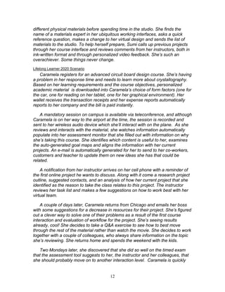 different physical materials before spending time in the studio. She finds the
name of a materials expert in her ubiquitous working interfaces, asks a quick
reference question, makes a change to her virtual design and sends the list of
materials to the studio. To help herself prepare, Sumi calls up previous projects
through her course interface and reviews comments from her instructors, both in
ink-written format and through personalized video feedback. She’s such an
overachiever. Some things never change.
Lifelong Learner 2020 Scenario
   Caramela registers for an advanced circuit board design course. She’s having
a problem in her response time and needs to learn more about crystallography.
Based on her learning requirements and the course objectives, personalized
academic material is downloaded into Caramela’s choice of form factors (one for
the car, one for reading on her tablet, one for her graphical environment). Her
wallet receives the transaction receipts and her expense reports automatically
reports to her company and the bill is paid instantly.

    A mandatory session on campus is available via teleconference, and although
Caramela is on her way to the airport at the time, the session is recorded and
sent to her wireless audio device which she’ll interact with on the plane. As she
reviews and interacts with the material, she watches information automatically
populate into her assessment monitor that she filled out with information on why
she’s taking this course. She identifies which content is useful to her, examines
the auto-generated goal maps and aligns the information with her current
projects. An e-mail is automatically generated for her to send to her co-workers,
customers and teacher to update them on new ideas she has that could be
related.

    A notification from her instructor arrives on her cell phone with a reminder of
the first online project he wants to discuss. Along with it come a research project
outline, suggested contacts, and an analysis of how her current project that she
identified as the reason to take the class relates to this project. The instructor
reviews her task list and makes a few suggestions on how to work best with her
virtual team.

    A couple of days later, Caramela returns from Chicago and emails her boss
with some suggestions for a decrease in resources for their project. She’s figured
out a clever way to solve one of their problems as a result of the first course
interaction and evaluation of workflow for the project. She’s seeing results
already, cool! She decides to take a Q&A exercise to see how to best move
through the rest of the material rather than watch the movie. She decides to work
together with a couple of colleagues, who always share information on the topic
she’s reviewing. She returns home and spends the weekend with the kids.

   Two Mondays later, she discovered that she did so well on the timed exam
that the assessment tool suggests to her, the instructor and her colleagues, that
she should probably move on to another interaction level. Caramela is quickly


                                        12
 