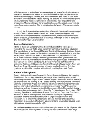 able to advance to a simulated work experience via shared applications from a
real-world 3-dimensional toolset accessible from her laptop. It’s a lot easier to
work on something you can see, she thinks to herself. She starts to take apart
the virtual circuit board she’s been working on, and the 3D environment explains
what functionality has been eliminated. She inserts a new chipset that she
programmed from working on her project in class, and the circuit board reflects
much faster response time. She is enjoying this first week of her semiconductor
course.

    In only the first week of her online class, Caramela has already demonstrated
a level of skill to advance her to reach her career potential through a fully
customized learning experience—accessible at her personal convenience and
choice of device, personalized level of learning, and length of time to complete.
She thinks she’ll sign up for another.

Acknowledgements
I’d like to thank Bill Gates for writing the introduction to this vision piece
reminding the readers that it takes more than technology to change education.
The contributions of our General Manager from the Educational Solutions Group,
Sherri Bealkowski, helped gel the industry perspective. Mary Cullinare, from the
same group, provided the down to earth scenarios bringing the vision to life.
Suze Woolf from the Strategic Technology Demonstrations group added her
passion to make sure the teacher’s side of the story got included and made sure
that we kept our feet on solid ground. Several reviewers: Jeff Baxter from
University Relations, Ed Lazowska from the University of Washington, Andy Van
Dam from Brown University provided priceless pearls of wisdom. And, the
gratitude would not be complete without the formatting from Jack Davis.

Author’s Background
Randy Hinrichs is Microsoft Research’s Group Research Manager for Learning
Science and Technology. He manages a large scale Learning Science and
Technology research project at MIT called iCampus, and runs a team of research
developers who are building a .NET based learning research platform called the
Learning Experience Project that is taking advantage of emerging technologies
such as Internet2, multicast videoconferencing, wireless TabletPCs, gaming
technology, web services and embedded technology. He is Microsoft’s industry
board member on the Accreditation Board for Engineering and Technology, IEEE
Learning Task Force, the National Science Foundation’s Corporate Foundation
Alliance, ACM’s eLearning Board, the American Society of Engineering
Education and the International Network of Engineering Education and
Research. He is one of the pioneers and a board member of the Learning
Federation, a consortium of industry, government and universities focused on an
international research agenda for LST.

He has been working as an educational technologist researcher for 25 years. He
wrote two ground breaking books on using the web for education: Web Page


                                       13
 