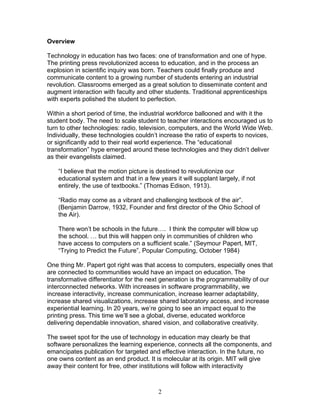 Overview

Technology in education has two faces: one of transformation and one of hype.
The printing press revolutionized access to education, and in the process an
explosion in scientific inquiry was born. Teachers could finally produce and
communicate content to a growing number of students entering an industrial
revolution. Classrooms emerged as a great solution to disseminate content and
augment interaction with faculty and other students. Traditional apprenticeships
with experts polished the student to perfection.

Within a short period of time, the industrial workforce ballooned and with it the
student body. The need to scale student to teacher interactions encouraged us to
turn to other technologies: radio, television, computers, and the World Wide Web.
Individually, these technologies couldn’t increase the ratio of experts to novices,
or significantly add to their real world experience. The “educational
transformation” hype emerged around these technologies and they didn’t deliver
as their evangelists claimed.

    “I believe that the motion picture is destined to revolutionize our
    educational system and that in a few years it will supplant largely, if not
    entirely, the use of textbooks.” (Thomas Edison, 1913).

    “Radio may come as a vibrant and challenging textbook of the air”.
    (Benjamin Darrow, 1932, Founder and first director of the Ohio School of
    the Air).

    There won’t be schools in the future…. I think the computer will blow up
    the school. … but this will happen only in communities of children who
    have access to computers on a sufficient scale.” (Seymour Papert, MIT,
    “Trying to Predict the Future”, Popular Computing, October 1984)

One thing Mr. Papert got right was that access to computers, especially ones that
are connected to communities would have an impact on education. The
transformative differentiator for the next generation is the programmability of our
interconnected networks. With increases in software programmability, we
increase interactivity, increase communication, increase learner adaptability,
increase shared visualizations, increase shared laboratory access, and increase
experiential learning. In 20 years, we’re going to see an impact equal to the
printing press. This time we’ll see a global, diverse, educated workforce
delivering dependable innovation, shared vision, and collaborative creativity.

The sweet spot for the use of technology in education may clearly be that
software personalizes the learning experience, connects all the components, and
emancipates publication for targeted and effective interaction. In the future, no
one owns content as an end product. It is molecular at its origin. MIT will give
away their content for free, other institutions will follow with interactivity



                                          2
 