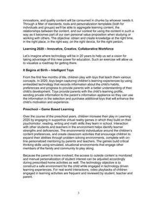 innovations, and quality content will be consumed in chunks by whoever needs it.
Through a filter of standards, tools and personalization templates (both for
individuals and groups) we’ll be able to aggregate learning content, the
relationships between the content, and our context for using the content in such a
way as it becomes part of our own personal value proposition when studying or
working with others. The objective: obtain and create knowledge at the right time,
in the right place, in the right way, on the right device, for the right person.

Learning 2020 – Innovative, Creative, Collaborative Workforce

Let’s imagine where technology will be in 20 years to help us set a vision for
taking advantage of this new power for education. Such an exercise will allow us
to visualize a roadmap for getting there.

It Begins at Birth – Intelligent Toys

From the first few months of life, children play with toys that teach them various
concepts. In 2020, toys begin capturing children’s learning experiences by using
embedded technology that records information about the child’s habits,
preferences and progress to provide parents with a better understanding of their
child’s development. Toys provide parents with the child’s learning profile,
sending private information to the parent’s information appliance so they can use
the information in the selection and purchase additional toys that will enhance the
child’s motivation and experience.

Preschool – Game Based Learning

Over the course of the preschool years, children increase their play in Learning
2020 by engaging in supportive virtual reality games in which they build on their
psychomotor, reading, writing and math skills they learn in school. Interaction
with other students and teachers in the environment helps identify learner
strengths and deficiencies. The environments individualize around the children’s
content preferences, and create classroom activities that encourage children to
expand their abilities through problem solving environments, complete with on-
line personalized mentoring by parents and teachers. The games build critical
thinking skills using simulated, situational environments that engage other
members of the family and community to play along.

Because the parent is more involved, the access to outside content is monitored
and manual personalization of student interest can be adjusted accordingly
during prescribed home activities as well. The technology objective is to
construct a safe environment for the child while engaged in technology driven
learning experiences. For real world interactions, video playbacks of children
engaged in learning activities are frequent and reviewed by student, teacher and
parent.




                                        3
 