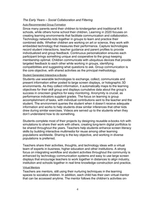 The Early Years – Social Collaboration and Filtering
Auto-Recommended Group Formation
Since many parents send their children to kindergarten and traditional K-8
schools, while others home school their children, Learning in 2020 focuses on
creating learning environments that facilitate communication and collaboration.
Technology networks kids together in groups to learn and practice their
combined skills. Whether children are working on art or science, they work with
embedded technology that measures their performance. Capture technologies
record student interactions, teacher guidance and parent profiles to provide
individualized and group feedback. Continuous personalization ensures each
participant brings something unique and cooperative to the group keeping
membership optimal. Children communicate with ubiquitous devices that provide
targeted feedback to each other while working in groups, identifying
compatibilities and suggesting what questions to ask. Group communication is
the core objective, with shared activities as the principal methodology.
Student Generated Interactive e-Books
Students use wearable technologies to exchange, collect, communicate and
present information either posted to large screen displays, or holographic 3D
environments. As they collect information, it automatically maps to the learning
objectives for their skill group and displays cumulative data about the group’s
success in onscreen graphics for easy monitoring. Anonymity is crucial, as
performance indicators supplant grades. The focus on learning is group
accomplishment of tasks, with individual contributions sent to the teacher and the
student. The environment queries the student when it doesn’t receive adequate
information and works to help students draw similar inferences that other kids
drew during similar exercises. Videos are served up to the students when they
don’t understand how to do something.

Students complete most of their projects by designing reusable e-books rich with
simulations to share their work with others, creating long-term digital portfolios to
be shared throughout the years. Teachers help students enhance screen literacy
skills by building interactive multimedia for reuse among other learning
populations worldwide. Sharing is the key objective, and working in diverse
populations is preferred.

Teachers share their activities, thoughts, and technology ideas with a virtual
team of experts in business, higher education and other institutions. A strong
focus on integrating workflow and student activities throughout the community is
enhanced by technology communication systems and easy to use large screen
displays that encourage teachers to work together in distances to align industry,
institution and schools together in real time knowledge construction and practice.
Virtual Mentors
Teachers are mentors, still using their nurturing techniques in the learning
spaces to socialize children. In addition, each child has their own virtual mentor
that can be accessed anytime. The mentor follows the children’s activities on-


                                          4
 