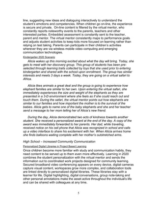line, suggesting new ideas and dialoguing interactively to understand the
student’s emotions and competencies. When children go on-line, the experience
is secure and private. On-line content is filtered by the virtual mentor, who
constantly reports noteworthy events to the parents, teachers and other
interested parties. Embedded assessment is constantly sent to the teacher,
parent and mentor. The virtual mentor consistently maps to performance goals
and adjusts student activities to keep kids more focused on learning rather than
relying on test taking. Parents can participate in their children’s activities
wherever they are via wireless mobile video computing and emerging
communication technologies.
Kindergarten 2020 Scenario
    Alicia wakes up this morning excited about what the day will bring. Today, she
gets to meet with her discovery group. This group of students has been pre-
selected through learning traits collected by toys that she used prior to entering
kindergarten and shared with the school upon enrollment. The group has similar
interests and meets 3 days a week. Today, they are going on a virtual safari to
Africa.

   Alicia likes animals a great deal and the group is going to experience how
elephant families are similar to her own. Upon entering the virtual safari, she
immediately experiences the size and weight of the elephants as they are
presented in a 3-D environment where she feels as if she could reach out and
touch them. During the safari, the virtual mentor points out how elephants are
similar to our families and how important the mother is to the survival of the
babies. Alicia gets to name one of the baby elephants and she and her teacher
send a message to her mom telling her of Alicia’s new friend.

   During the day, Alicia demonstrated two acts of kindness towards another
student. She received a personalized award at the end of the day. A copy of the
award was immediately forwarded to her parents. Her dad, while traveling,
received notice on his cell phone that Alicia was recognized in school and calls
up a video interface to share his excitement with her. When Alicia arrives home
she finds balloons waiting complete with her mother’s outstretched arms.

High School – Increased Community Communication
Personalized Digital Libraries in Project Based Learning
Once children become more familiar with study and communication habits, they
need content to be served up to them even more effectively. Learning in 2020
combines the student personalization with the virtual mentor and sends the
information out to coordinated work projects designed for community learning.
Secured broadband video conferencing appears on every device, digital cameras
capture visual content, workspaces grow more complex, and collaboration tools
are linked directly to personalized digital libraries. These libraries stay with a
learner for life. Digital highlighting, digital conversations, group note-taking and
other personal annotations make the asset active throughout the individual’s life
and can be shared with colleagues at any time.


                                                5
 