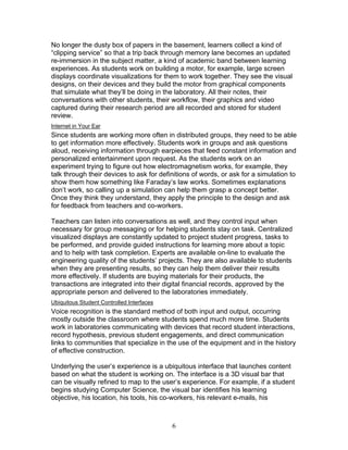 No longer the dusty box of papers in the basement, learners collect a kind of
“clipping service” so that a trip back through memory lane becomes an updated
re-immersion in the subject matter, a kind of academic band between learning
experiences. As students work on building a motor, for example, large screen
displays coordinate visualizations for them to work together. They see the visual
designs, on their devices and they build the motor from graphical components
that simulate what they’ll be doing in the laboratory. All their notes, their
conversations with other students, their workflow, their graphics and video
captured during their research period are all recorded and stored for student
review.
Internet in Your Ear
Since students are working more often in distributed groups, they need to be able
to get information more effectively. Students work in groups and ask questions
aloud, receiving information through earpieces that feed constant information and
personalized entertainment upon request. As the students work on an
experiment trying to figure out how electromagnetism works, for example, they
talk through their devices to ask for definitions of words, or ask for a simulation to
show them how something like Faraday’s law works. Sometimes explanations
don’t work, so calling up a simulation can help them grasp a concept better.
Once they think they understand, they apply the principle to the design and ask
for feedback from teachers and co-workers.

Teachers can listen into conversations as well, and they control input when
necessary for group messaging or for helping students stay on task. Centralized
visualized displays are constantly updated to project student progress, tasks to
be performed, and provide guided instructions for learning more about a topic
and to help with task completion. Experts are available on-line to evaluate the
engineering quality of the students’ projects. They are also available to students
when they are presenting results, so they can help them deliver their results
more effectively. If students are buying materials for their products, the
transactions are integrated into their digital financial records, approved by the
appropriate person and delivered to the laboratories immediately.
Ubiquitous Student Controlled Interfaces
Voice recognition is the standard method of both input and output, occurring
mostly outside the classroom where students spend much more time. Students
work in laboratories communicating with devices that record student interactions,
record hypothesis, previous student engagements, and direct communication
links to communities that specialize in the use of the equipment and in the history
of effective construction.

Underlying the user’s experience is a ubiquitous interface that launches content
based on what the student is working on. The interface is a 3D visual bar that
can be visually refined to map to the user’s experience. For example, if a student
begins studying Computer Science, the visual bar identifies his learning
objective, his location, his tools, his co-workers, his relevant e-mails, his



                                           6
 