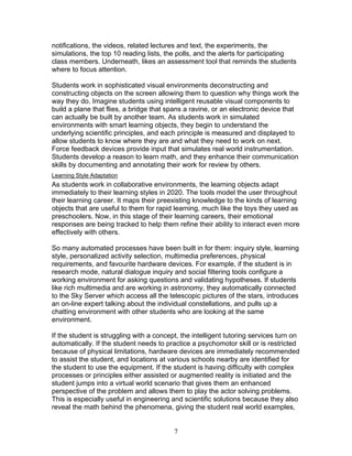notifications, the videos, related lectures and text, the experiments, the
simulations, the top 10 reading lists, the polls, and the alerts for participating
class members. Underneath, likes an assessment tool that reminds the students
where to focus attention.

Students work in sophisticated visual environments deconstructing and
constructing objects on the screen allowing them to question why things work the
way they do. Imagine students using intelligent reusable visual components to
build a plane that flies, a bridge that spans a ravine, or an electronic device that
can actually be built by another team. As students work in simulated
environments with smart learning objects, they begin to understand the
underlying scientific principles, and each principle is measured and displayed to
allow students to know where they are and what they need to work on next.
Force feedback devices provide input that simulates real world instrumentation.
Students develop a reason to learn math, and they enhance their communication
skills by documenting and annotating their work for review by others.
Learning Style Adaptation
As students work in collaborative environments, the learning objects adapt
immediately to their learning styles in 2020. The tools model the user throughout
their learning career. It maps their preexisting knowledge to the kinds of learning
objects that are useful to them for rapid learning, much like the toys they used as
preschoolers. Now, in this stage of their learning careers, their emotional
responses are being tracked to help them refine their ability to interact even more
effectively with others.

So many automated processes have been built in for them: inquiry style, learning
style, personalized activity selection, multimedia preferences, physical
requirements, and favourite hardware devices. For example, if the student is in
research mode, natural dialogue inquiry and social filtering tools configure a
working environment for asking questions and validating hypotheses. If students
like rich multimedia and are working in astronomy, they automatically connected
to the Sky Server which access all the telescopic pictures of the stars, introduces
an on-line expert talking about the individual constellations, and pulls up a
chatting environment with other students who are looking at the same
environment.

If the student is struggling with a concept, the intelligent tutoring services turn on
automatically. If the student needs to practice a psychomotor skill or is restricted
because of physical limitations, hardware devices are immediately recommended
to assist the student, and locations at various schools nearby are identified for
the student to use the equipment. If the student is having difficulty with complex
processes or principles either assisted or augmented reality is initiated and the
student jumps into a virtual world scenario that gives them an enhanced
perspective of the problem and allows them to play the actor solving problems.
This is especially useful in engineering and scientific solutions because they also
reveal the math behind the phenomena, giving the student real world examples,


                                          7
 
