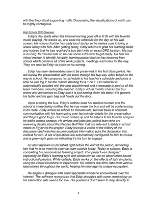 with the theoretical supporting math. Discovering the visualizations of math can
be highly contagious.

High School 2020 Scenario
    Eddy’s day starts when his Internet earring goes off at 6:30 with his favorite
music playing. He wakes up, and sees his schedule for the day on his wall
screen. He notices that he has early lunch today so he makes sure to bring a
snack along with him. After getting ready, Eddy returns to grab his learning tablet
and notices that he has received a bus alert with an exact GPS location. His bus
is running 15 minutes late so he has some extra time to get ready. He tells his
virtual mentor to identify his daily learning packet that he has received from
school which contains all of his work projects, meetings and notes for the day.
They are read to Eddy via voice in his earring.

    Eddy has team deliverables due to be presented in his first class period. He
will review the presentation with his team through his two way video tablet on the
way to school. He compares his schedule to his teacher’s schedule and picks a
time he can log in for the remote meeting for a 1 on 1. His calendar is
automatically updated with the new appointment and a message is sent to all the
team members, including the teacher. Eddy’s virtual mentor checks the bus
online and announces to Eddy that it is just turning down his street. He gathers
his tablet and his gym bag and heads out the door.

    Upon entering the bus, Eddy’s clothes scan his student number and the
school is immediately notified that he has made the bus and will be conferencing
in en route. Eddy arrives to school 15 minutes late, but has been in constant
communication with his team going over last minute details for the presentation
and they’re good to go. His music comes up and he listens to his favorite song as
he walks across campus. He arrives and joins the project team who are
reviewing details about the Persian Gulf War that are relevant to Eddy’s school
mates in Egypt on this project. Eddy reviews a vision of the history of the
discussion and watches as personalized information puts the discussion into
context for him. A set of questions are automatically configured for him to review
and a green light goes on indicating it’s his turn to engage.

    An alert appears on his tablet right before the end of the period, reminding
him that he is to meet his science team outside today. Today in science, Eddy is
completing his personalized learning project. This project was designed
especially for Eddy’s learning style and allows him to use an observation-based
instructional process. While outside, Eddy works on the effects of light on plants,
using his virtual biosphere to experiment. He collects real-time data from various
laboratories throughout the world, helping him manage his unique ecosystem.

    He begins a dialogue with plant specialists whom he encountered over the
Internet. The software recognizes that Eddy struggles with some terminology as
his interaction rate seems too low. His questions don’t seem to map directly to



                                         8
 