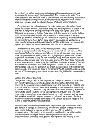 the content. His virtual mentor immediately provides support resources and
appears on his screen ready to show and tell. The virtual mentor asks Eddy
some questions and explains some of the concepts that he is having trouble with.
After finishing the tutoring session, Eddy submits his project for team review
again and receives an A, the standard grade of all high school students.

    Eddy heads to the cafeteria where he picks up his pre-ordered lunch and
debits his student account. After lunch, Eddy has 3 more projects to check in on
and then a free period. During his free period, Eddy has signed up to learn
Chinese from a school in Beijing. Eddy signs in to the course and begins talking
to his classmates via embedded cameras and a virtual interface for picking
objects up. Students walk through the video/virtual city talking and discussing the
environment around them. When Eddy doesn’t pronounce his words right, a
voice monitor appears and shows Eddy the right lip and tongue movements. He
repeats and one of his virtual classmates tells him “most excellent”.

    After school is over, Eddy has basketball practice. Eddy’s basketball is
hooked to sensors that monitor the pressure on the ball, his trajectory and his
travel speed before he makes a shot. During his bench time, his video glasses
show him professionals making shots and highlights past games that he has
played that he reviews during his next warm up. Eddy receives an alert that his
mother has to work late today and that she’s arranged for Eddy to go home with
another mom, whose virtual mentor leaves Eddy a message, a picture of the car,
and a time she’ll meet him at a GPS designated location. Eddy arrives home
after practice and calls his girlfriend. His snack is awaiting him in the refrigerator,
calories, carbs and protein all listed in his personal health indicator. Eddy spends
the rest of his event going over movie reviews with his girlfriend for their weekend
date.

College and Lifelong Learning
College has changed a lot in twenty years, as college students work more often
with industry partners, co-working on projects. College has benefited from
improving the learning process over twenty years and students are ready to take
on much more sophisticated experience working on their own rather than sitting
in classes listening to lectures. They are more responsible for finding a person to
work with to create solutions to real world problems. Industry and non-profit
community organizations are excited about working with students as they share
their workloads and help prepare students to gain work experience. Similarly,
industry workers who want to learn more about various topics are happy to join
teams of eager students with great ideas.

Scholastic reputation management might begin at the high school level, but it
gets serious in college. Students study broader and deeper and require much
more concentration and time on applying learning. All the tools for
personalization, collaborating, communicating, and building are still available.
The dominant technologies revolve around great visualization and
programmability, laboratory tools, project management and ubiquity of tool


                                          9
 