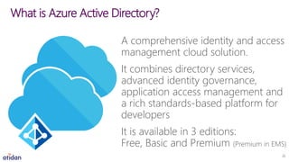 A comprehensive identity and access
management cloud solution.
It combines directory services,
advanced identity governance,
application access management and
a rich standards-based platform for
developers
It is available in 3 editions:
Free, Basic and Premium (Premium in EMS)
What is Azure Active Directory?
22
 
