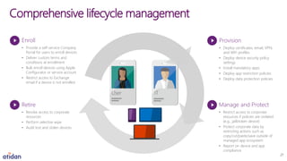 Comprehensive lifecycle management
Enroll
• Provide a self-service Company
Portal for users to enroll devices
• Deliver custom terms and
conditions at enrollment
• Bulk enroll devices using Apple
Configurator or service account
• Restrict access to Exchange
email if a device is not enrolled
Retire
• Revoke access to corporate
resources
• Perform selective wipe
• Audit lost and stolen devices
Provision
• Deploy certificates, email, VPN,
and WiFi profiles
• Deploy device security policy
settings
• Install mandatory apps
• Deploy app restriction policies
• Deploy data protection policies
Manage and Protect
• Restrict access to corporate
resources if policies are violated
(e.g., jailbroken device)
• Protect corporate data by
restricting actions such as
copy/cut/paste/save outside of
managed app ecosystem
• Report on device and app
compliance
User IT
27
 