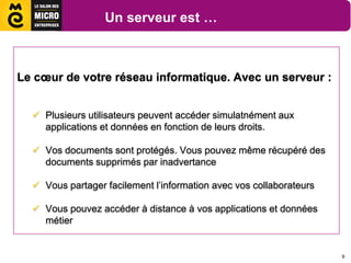 Un serveur est …



Le cœur de votre réseau informatique. Avec un serveur :


   Plusieurs utilisateurs peuvent accéder simulatnément aux
    applications et données en fonction de leurs droits.

   Vos documents sont protégés. Vous pouvez même récupéré des
    documents supprimés par inadvertance

   Vous partager facilement l’information avec vos collaborateurs

   Vous pouvez accéder à distance à vos applications et données
    métier


                                                                     9
 