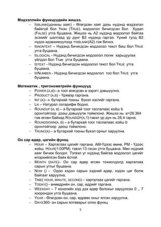 Мэдээллийн функцүүдийн жишээ.
       ISBLANK(цонхны хаяг) - Өгөгдсөн хаяг дахь нүдэнд мэдээлэл
       байхгүй бол Үнэн (TRUE), мэдээлэл бичигдсэн бол Худал
       (FALSE) утга буцаана. Жишээ нь А2 нүдэнд мэдээлэл байгаа
       эсэхийг шалгаад үр дүнг В2 нүдэнд гаргая. Үүний тулд В2
       нүдээ идэвхижүүлээд =ISBLANK(A2) гэж бичнэ.
       ISNONTEXT – Нүдэнд бичигдсэн мэдээлэл текст биш бол TRUE
       утга буцаана.
       ISLOGICAL - Нүдэнд бичигдсэн мэдээлэл логик харьцуулах
       үйлдэл бол True утга буцаана.
       ISTEXT - Нүдэнд бичигдсэн мэдээлэл текст бол TRUE утга
       буцаана.
       ISNUMBER - Нүдэнд бичигдсэн мэдээлэл тоо бол TRUE утга
       буцаана.

Математик , тригонометрийн функцүүд
       POWER (A,B)– a тоог өгөгдсөн в зэрэгт дэвшүүлнэ.
       PRODUCT (A,B) - Үржвэр гаргана.
       INT (A)– A бутархай тооны бүхэл хэсгийг гаргана.
       LN – Натурал логарифм бодно.
       ROUNDUP (A, B) – a бутархай тоог таслалаас хойш b
       оронтойгоор дээш дэвшүүлж тоймлоно. Жишээ нь: а=28.364
       гэж өгсөн байхад ROUNDUP(A,1) гэвэл үр дүн нь 28.4 гарна.
       ROUNDDOWN(A, B) – a бутархай тоог таслалаас хойш b
       оронтойгоор доош тоймлоно.
       TRUNC(A) – a бутархай тооны бүхэл орныг харуулна.

Он сар єдєр, цагийн функц
        HOUR – Харгалзах цагийг гаргана. AM-Үдээс өмнө, PM - Үдээс
        хойш. HOUR(1:00PM) гэвэл 13 гэсэн утга буцаана. Мөн нүдний
        хаяг бичиж болдог. Тэгвэл уг нүдэнд байгаа мэдээлэл цагийг
        илэрхийлсэн байх ѐстой.
        MONTH (DATE)– Он сар өдөр өгсөн тохиолдолд харгалзах
        сарын утгыг буцаана.
        NOW () - Одоо хэдэн сарын хэдний өдөр, хэдэн цаг болж
        байгааг харуулна.
        TIME( HOUR, MINUTE, SECOND) – харгалзах цагийг гаргана.
        TODAY() - өнөөдрийн он, сар, өдрийг гаргана.
        WEEKDAY – 7 хоногийн хэд дэх өдөр болохыг харуулсан 0 ,, 7
        хоорондох утга буцаана.
        YEAR - Өгөгдсөн он, сар, өдрөөс оныг ялган харуулна.
        DAYS360- он сарын ялгаварыг олох функц
                                5
 