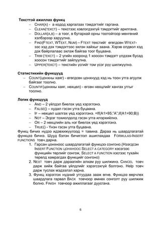 Тексттэй ажиллах функц
        CHAR(A) - а кодод харгалзах тэмдэгтийг гаргана.
        CLEAN(ТЕКСТ) – текстээс хэвлэгдэхгүй тэмдэгтийг арилгана.
        DOLLAR(A,B) – а тоог, в бутархай орны тоотойгоор мөнгөний
        хэлбэрээр харуулна.
        FIND(FTEXT, WTEXT, NUM) – FTEXT текстийг өгөгдсөн WTEXT-
        ээс хэд дэх тэмдэгтээс эхлэн хайхыг заана. Хэрэв олдвол хэд
        дэх байрлалаас эхлэж байгаа тоог буцаана.
        TRIM (ТЕКСТ) – 2 үгийн хооронд 1 хоосон тэмдэгт үлдээж бусад
        хоосон тэмдэгтийг зайлуулна.
        UPPER(ТЕКСТ) – текстийн үсгийг том үсэг рүү шилжүүлнэ.

Статистикийн функцүүд
     COUNT(цонхны хаяг) - өгөгдсөн цонхнууд хэд нь тоон утга агуулж
     байгааг тоолно.
     COUNTIF(цонхны хаяг, нөхцөл) - өгсөн нөхцлийг хангах утгыг
     тоолно.

Логик функцүүд
          AND – 2 үйлдэл биелэх үед хэрэглэнэ.
          FALSE() – худал гэсэн утга буцаана.
          IF – нөхцөл шалгах үед хэрэглэнэ. =If(A1>95;”A”;if(A1>90;B))
          NOT – Эсрэг тохиолдолд гэсэн утга илэрхийлнэ.
          OR – 2 нөхцлийн аль нэг биелэх үед хэрэглэнэ.
          TRUE() - Үнэн гэсэн утга буцаана.
Функц бичих нүдээ идэвхижүүлээд = тавина. Дараа нь шаардлагатай
функцээ бичнэ. Шууд бэлэн бичиглэл ашиглахдаа FORMULAS-INSERT
FUNCTIONS товч дарна.
      1. Гарсан цонхноос шаардлагатай функцээ сонгоно.(Нээгдсэн
          INSERT FUNCTION ЦОНХНООС SELECT A CATEGORY хэсэгээс
          функцийн төрлийг сонгож, SELECT A FUNCTION хэсгээс тухайн
          төрөлд хамрагдах функцийг сонгоно)
      2. NEXT товч дарж дараагийн алхам руу шилжинэ. CANCEL товч
         дарж хийж байгаа үйлдлийг хэрэгсэхгүй болгоно. Help товч
         дарж туслах мэдээлэл харна.
      3. Функц хэрэглэх нүдний утгуудаа зааж өгнө. Функцээ өөрчлөх
         шаардлага гарвал BACK товчоор өмнөх сонголт руу шилжиж
         болно. FINISH товчоор ажиллагааг дуусгана.




                                  6
 