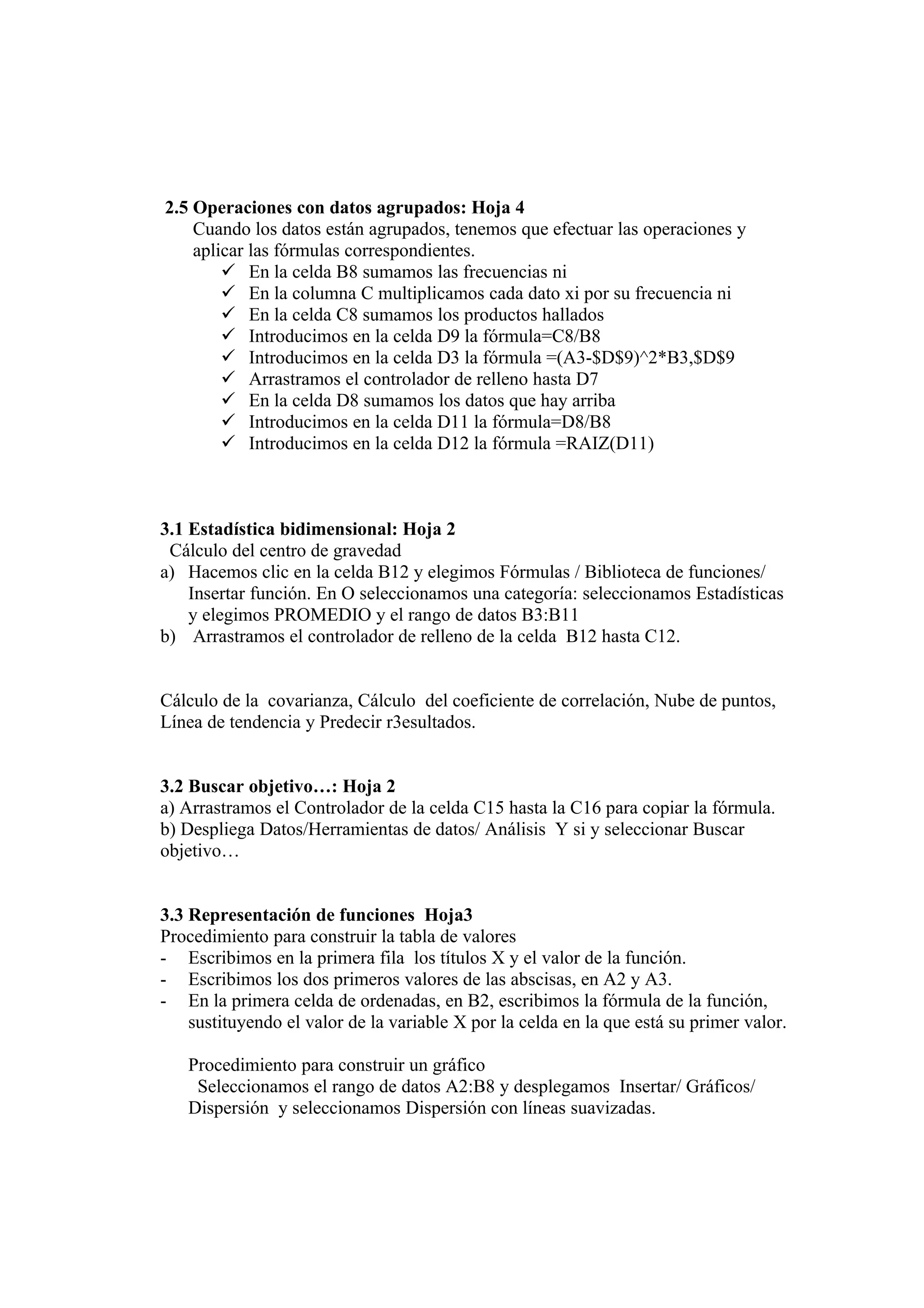 2.5 Operaciones con datos agrupados: Hoja 4
    Cuando los datos están agrupados, tenemos que efectuar las operaciones y
    aplicar las fórmulas correspondientes.
         En la celda B8 sumamos las frecuencias ni
         En la columna C multiplicamos cada dato xi por su frecuencia ni
         En la celda C8 sumamos los productos hallados
         Introducimos en la celda D9 la fórmula=C8/B8
         Introducimos en la celda D3 la fórmula =(A3-$D$9)^2*B3,$D$9
         Arrastramos el controlador de relleno hasta D7
         En la celda D8 sumamos los datos que hay arriba
         Introducimos en la celda D11 la fórmula=D8/B8
         Introducimos en la celda D12 la fórmula =RAIZ(D11)



3.1 Estadística bidimensional: Hoja 2
 Cálculo del centro de gravedad
a) Hacemos clic en la celda B12 y elegimos Fórmulas / Biblioteca de funciones/
    Insertar función. En O seleccionamos una categoría: seleccionamos Estadísticas
    y elegimos PROMEDIO y el rango de datos B3:B11
b) Arrastramos el controlador de relleno de la celda B12 hasta C12.


Cálculo de la covarianza, Cálculo del coeficiente de correlación, Nube de puntos,
Línea de tendencia y Predecir r3esultados.


3.2 Buscar objetivo…: Hoja 2
a) Arrastramos el Controlador de la celda C15 hasta la C16 para copiar la fórmula.
b) Despliega Datos/Herramientas de datos/ Análisis Y si y seleccionar Buscar
objetivo…


3.3 Representación de funciones Hoja3
Procedimiento para construir la tabla de valores
- Escribimos en la primera fila los títulos X y el valor de la función.
- Escribimos los dos primeros valores de las abscisas, en A2 y A3.
- En la primera celda de ordenadas, en B2, escribimos la fórmula de la función,
    sustituyendo el valor de la variable X por la celda en la que está su primer valor.

   Procedimiento para construir un gráfico
    Seleccionamos el rango de datos A2:B8 y desplegamos Insertar/ Gráficos/
   Dispersión y seleccionamos Dispersión con líneas suavizadas.
 