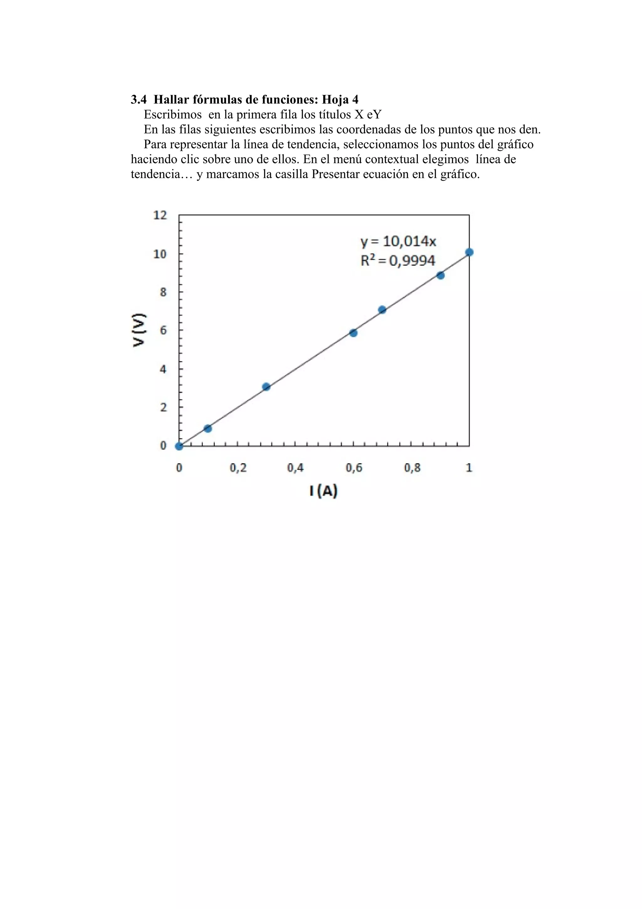 3.4 Hallar fórmulas de funciones: Hoja 4
   Escribimos en la primera fila los títulos X eY
   En las filas siguientes escribimos las coordenadas de los puntos que nos den.
   Para representar la línea de tendencia, seleccionamos los puntos del gráfico
haciendo clic sobre uno de ellos. En el menú contextual elegimos línea de
tendencia… y marcamos la casilla Presentar ecuación en el gráfico.
 