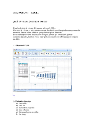 MICROSOFT EXCEL


¿QUÉ ES Y PARA QUE SIRVE EXCEL?


Excel es la hoja de calculo del paquete Microsoft Office.
Una hoja de cálculo es un conjunto de datos distribuidos en filas y columnas que cuando
se cruzan forman celdas sobre las que podemos aplicar fórmulas.
Excel tiene aplicaciones en cualquier trabajo o gestión que actúe sobre grandes
conjuntos de datos, también puede crear gráficos estadísticos sobre cualquier conjunto
de datos


1.1 Microsoft Excel




1.2 Selección de datos
    a) Una celda
    b) Una fila
    c) Varias filas seguidas
    d) Una columna
    e) Varias columnas seguidas
    f) Un rango
 