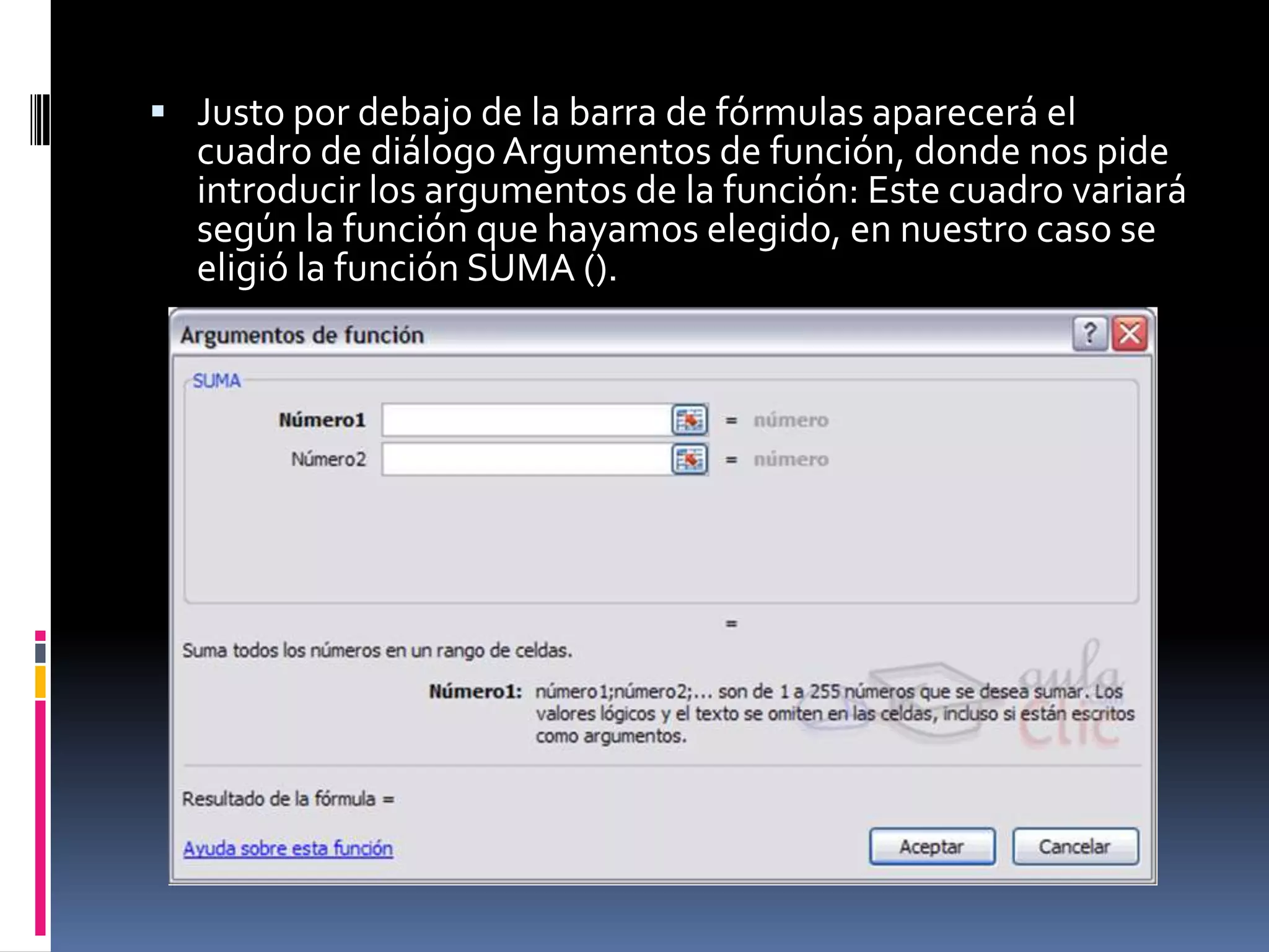  Justo por debajo de la barra de fórmulas aparecerá el
  cuadro de diálogo Argumentos de función, donde nos pide
  introducir los argumentos de la función: Este cuadro variará
  según la función que hayamos elegido, en nuestro caso se
  eligió la función SUMA ().
 