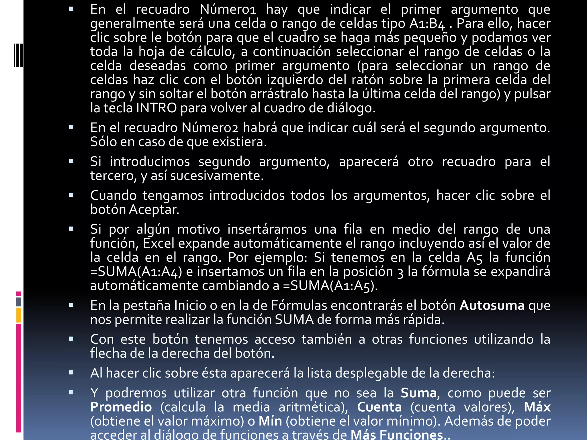   En el recuadro Número1 hay que indicar el primer argumento que
    generalmente será una celda o rango de celdas tipo A1:B4 . Para ello, hacer
    clic sobre le botón para que el cuadro se haga más pequeño y podamos ver
    toda la hoja de cálculo, a continuación seleccionar el rango de celdas o la
    celda deseadas como primer argumento (para seleccionar un rango de
    celdas haz clic con el botón izquierdo del ratón sobre la primera celda del
    rango y sin soltar el botón arrástralo hasta la última celda del rango) y pulsar
    la tecla INTRO para volver al cuadro de diálogo.
   En el recuadro Número2 habrá que indicar cuál será el segundo argumento.
    Sólo en caso de que existiera.
   Si introducimos segundo argumento, aparecerá otro recuadro para el
    tercero, y así sucesivamente.
   Cuando tengamos introducidos todos los argumentos, hacer clic sobre el
    botón Aceptar.
   Si por algún motivo insertáramos una fila en medio del rango de una
    función, Excel expande automáticamente el rango incluyendo así el valor de
    la celda en el rango. Por ejemplo: Si tenemos en la celda A5 la función
    =SUMA(A1:A4) e insertamos un fila en la posición 3 la fórmula se expandirá
    automáticamente cambiando a =SUMA(A1:A5).
   En la pestaña Inicio o en la de Fórmulas encontrarás el botón Autosuma que
    nos permite realizar la función SUMA de forma más rápida.
   Con este botón tenemos acceso también a otras funciones utilizando la
    flecha de la derecha del botón.
   Al hacer clic sobre ésta aparecerá la lista desplegable de la derecha:
   Y podremos utilizar otra función que no sea la Suma, como puede ser
    Promedio (calcula la media aritmética), Cuenta (cuenta valores), Máx
    (obtiene el valor máximo) o Mín (obtiene el valor mínimo). Además de poder
    acceder al diálogo de funciones a través de Más Funciones..
 