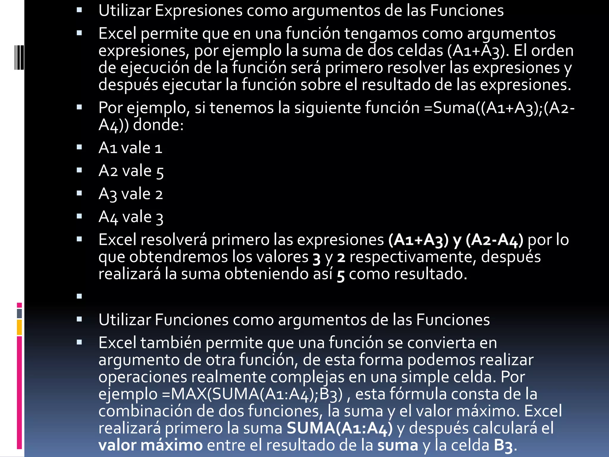  Utilizar Expresiones como argumentos de las Funciones
 Excel permite que en una función tengamos como argumentos
    expresiones, por ejemplo la suma de dos celdas (A1+A3). El orden
    de ejecución de la función será primero resolver las expresiones y
    después ejecutar la función sobre el resultado de las expresiones.
   Por ejemplo, si tenemos la siguiente función =Suma((A1+A3);(A2-
    A4)) donde:
   A1 vale 1
   A2 vale 5
   A3 vale 2
   A4 vale 3
   Excel resolverá primero las expresiones (A1+A3) y (A2-A4) por lo
    que obtendremos los valores 3 y 2 respectivamente, después
    realizará la suma obteniendo así 5 como resultado.

 Utilizar Funciones como argumentos de las Funciones
 Excel también permite que una función se convierta en
    argumento de otra función, de esta forma podemos realizar
    operaciones realmente complejas en una simple celda. Por
    ejemplo =MAX(SUMA(A1:A4);B3) , esta fórmula consta de la
    combinación de dos funciones, la suma y el valor máximo. Excel
    realizará primero la suma SUMA(A1:A4) y después calculará el
    valor máximo entre el resultado de la suma y la celda B3.
 