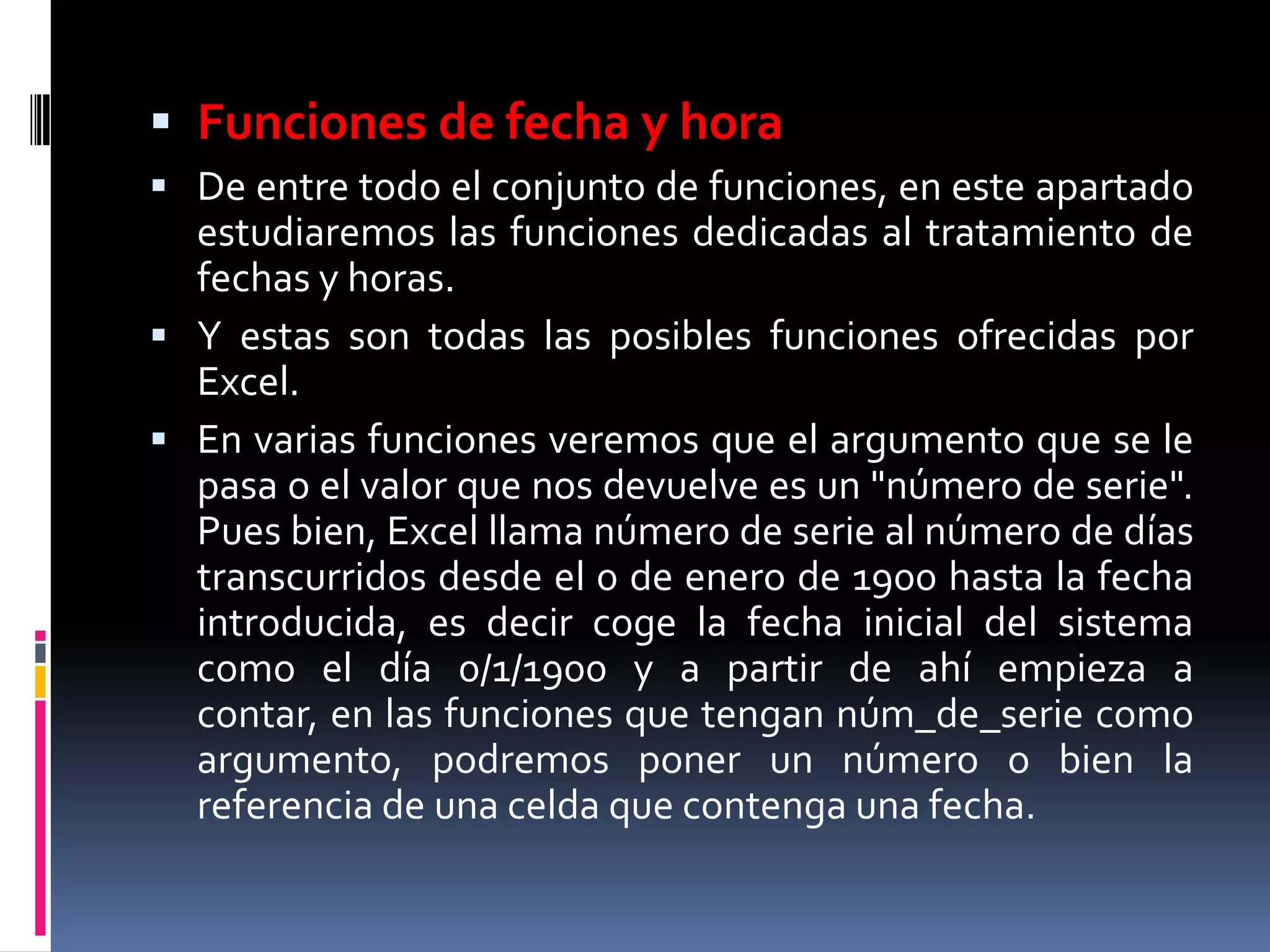  Funciones de fecha y hora
 De entre todo el conjunto de funciones, en este apartado
  estudiaremos las funciones dedicadas al tratamiento de
  fechas y horas.
 Y estas son todas las posibles funciones ofrecidas por
  Excel.
 En varias funciones veremos que el argumento que se le
  pasa o el valor que nos devuelve es un "número de serie".
  Pues bien, Excel llama número de serie al número de días
  transcurridos desde el 0 de enero de 1900 hasta la fecha
  introducida, es decir coge la fecha inicial del sistema
  como el día 0/1/1900 y a partir de ahí empieza a
  contar, en las funciones que tengan núm_de_serie como
  argumento, podremos poner un número o bien la
  referencia de una celda que contenga una fecha.
 