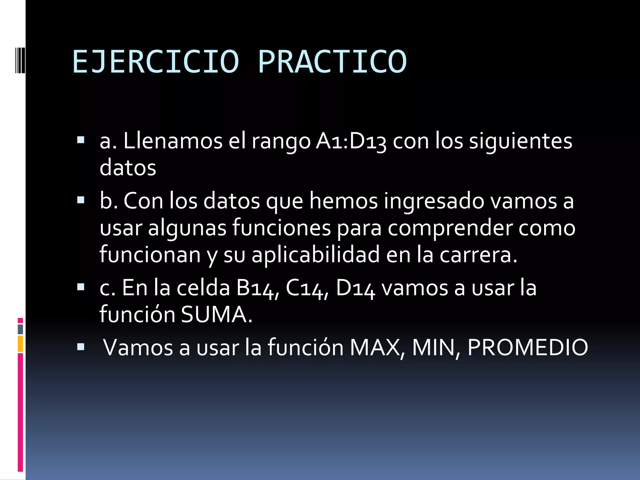 EJERCICIO PRACTICO

 a. Llenamos el rango A1:D13 con los siguientes
  datos
 b. Con los datos que hemos ingresado vamos a
  usar algunas funciones para comprender como
  funcionan y su aplicabilidad en la carrera.
 c. En la celda B14, C14, D14 vamos a usar la
  función SUMA.
 Vamos a usar la función MAX, MIN, PROMEDIO
 