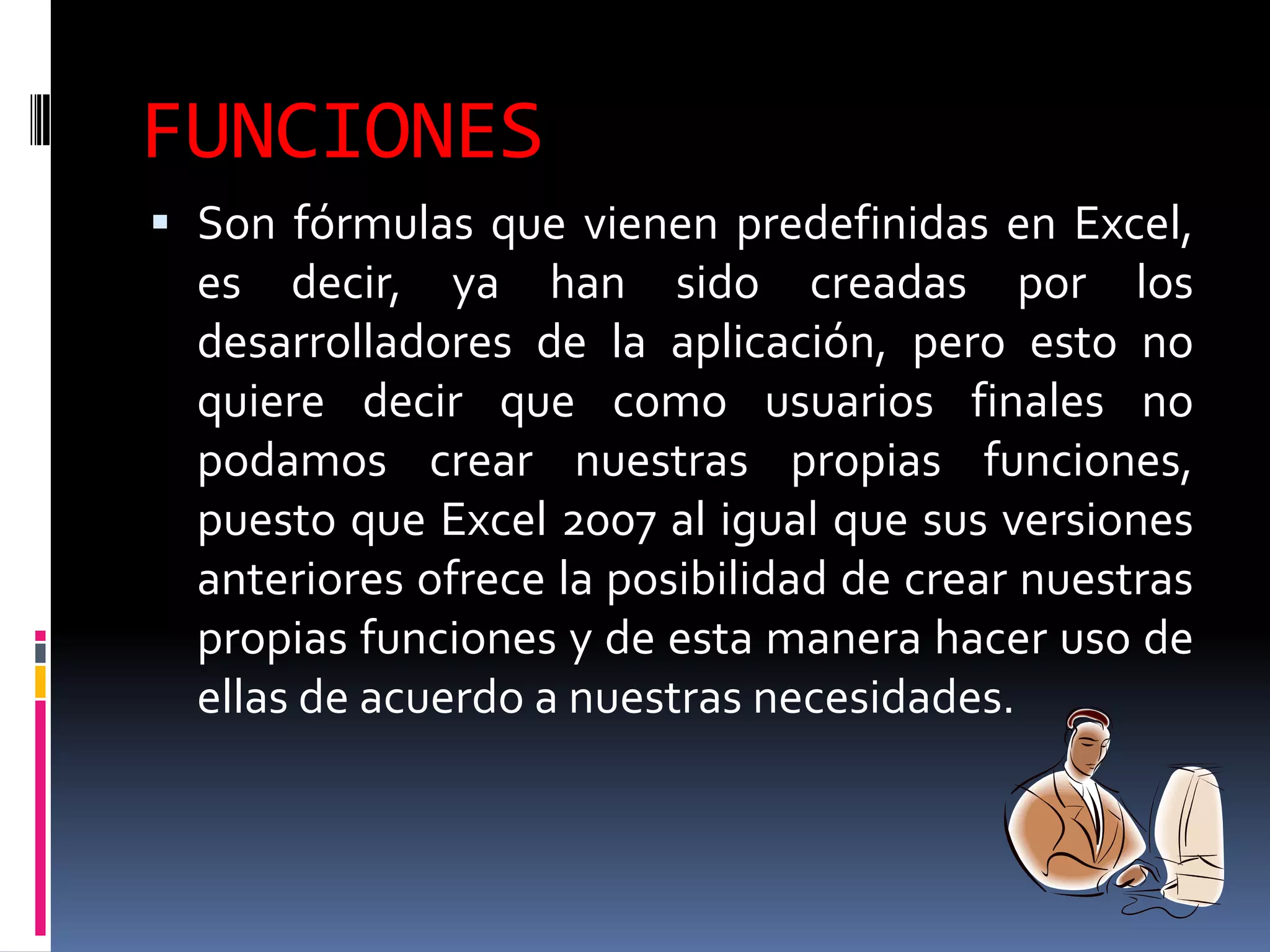 FUNCIONES
 Son fórmulas que vienen predefinidas en Excel,
  es decir, ya han sido creadas por los
  desarrolladores de la aplicación, pero esto no
  quiere decir que como usuarios finales no
  podamos crear nuestras propias funciones,
  puesto que Excel 2007 al igual que sus versiones
  anteriores ofrece la posibilidad de crear nuestras
  propias funciones y de esta manera hacer uso de
  ellas de acuerdo a nuestras necesidades.
 
