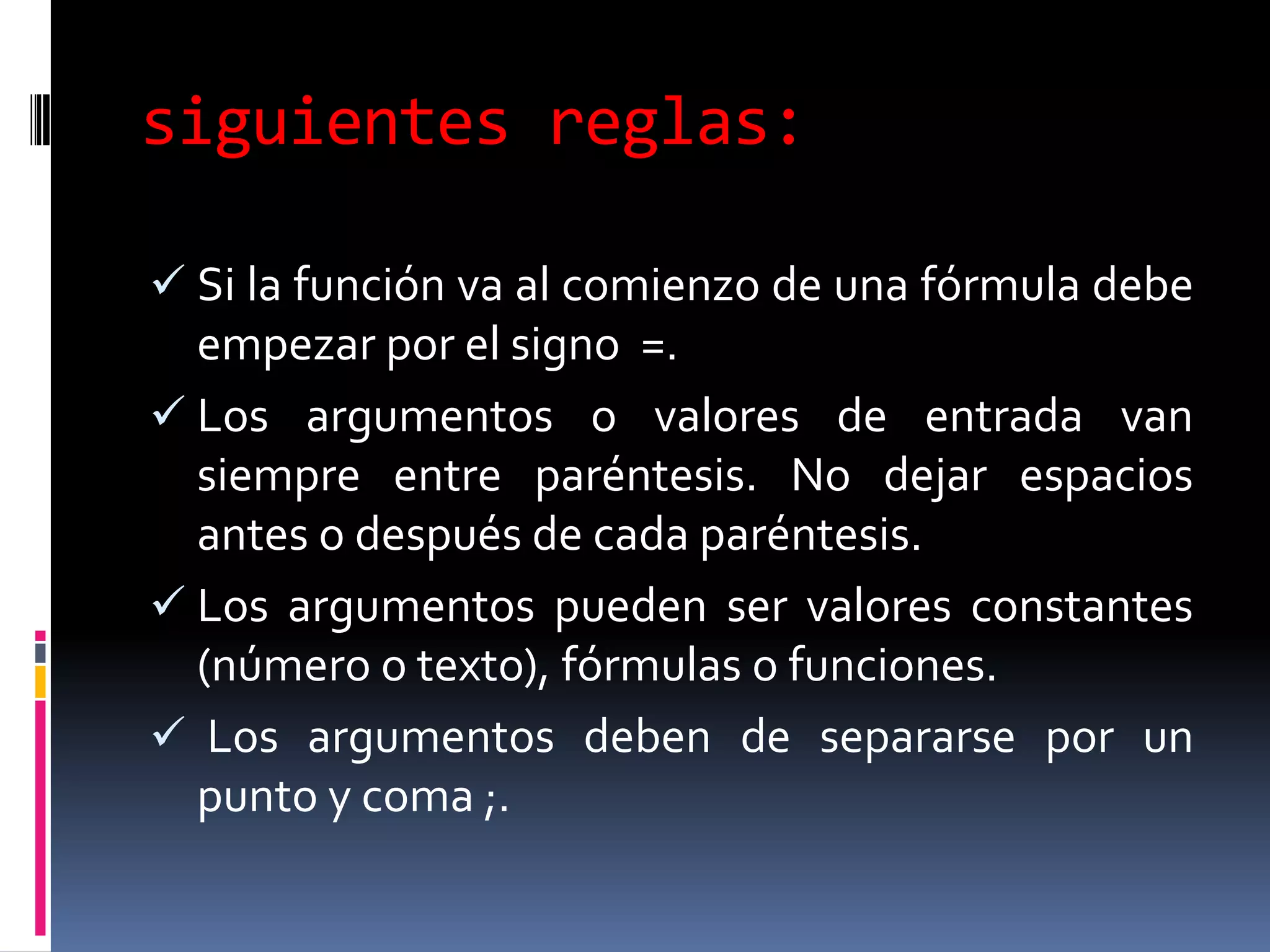 siguientes reglas:

 Si la función va al comienzo de una fórmula debe
  empezar por el signo =.
 Los argumentos o valores de entrada van
  siempre entre paréntesis. No dejar espacios
  antes o después de cada paréntesis.
 Los argumentos pueden ser valores constantes
  (número o texto), fórmulas o funciones.
 Los argumentos deben de separarse por un
  punto y coma ;.
 