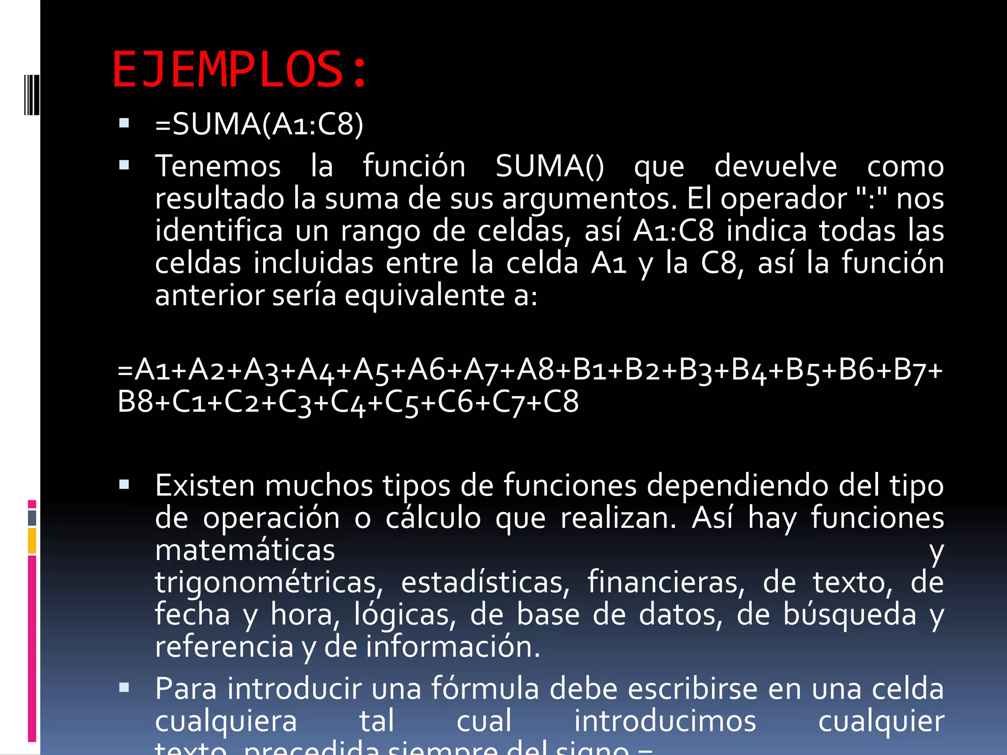EJEMPLOS:
 =SUMA(A1:C8)
 Tenemos la función SUMA() que devuelve como
  resultado la suma de sus argumentos. El operador ":" nos
  identifica un rango de celdas, así A1:C8 indica todas las
  celdas incluidas entre la celda A1 y la C8, así la función
  anterior sería equivalente a:

=A1+A2+A3+A4+A5+A6+A7+A8+B1+B2+B3+B4+B5+B6+B7+
B8+C1+C2+C3+C4+C5+C6+C7+C8

 Existen muchos tipos de funciones dependiendo del tipo
  de operación o cálculo que realizan. Así hay funciones
  matemáticas                                            y
  trigonométricas, estadísticas, financieras, de texto, de
  fecha y hora, lógicas, de base de datos, de búsqueda y
  referencia y de información.
 Para introducir una fórmula debe escribirse en una celda
  cualquiera     tal    cual    introducimos     cualquier
 