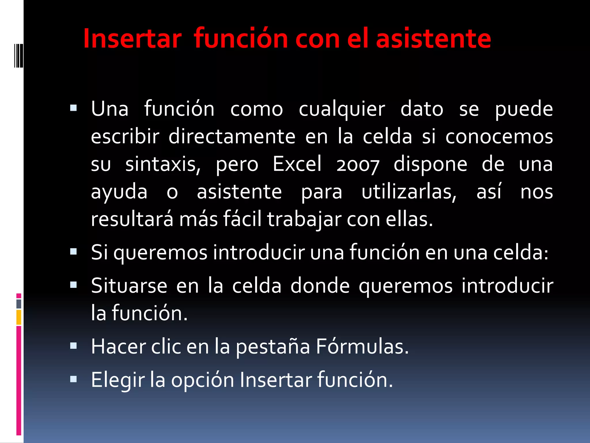 Insertar función con el asistente

 Una función como cualquier dato se puede
    escribir directamente en la celda si conocemos
    su sintaxis, pero Excel 2007 dispone de una
    ayuda o asistente para utilizarlas, así nos
    resultará más fácil trabajar con ellas.
   Si queremos introducir una función en una celda:
   Situarse en la celda donde queremos introducir
    la función.
   Hacer clic en la pestaña Fórmulas.
   Elegir la opción Insertar función.
 