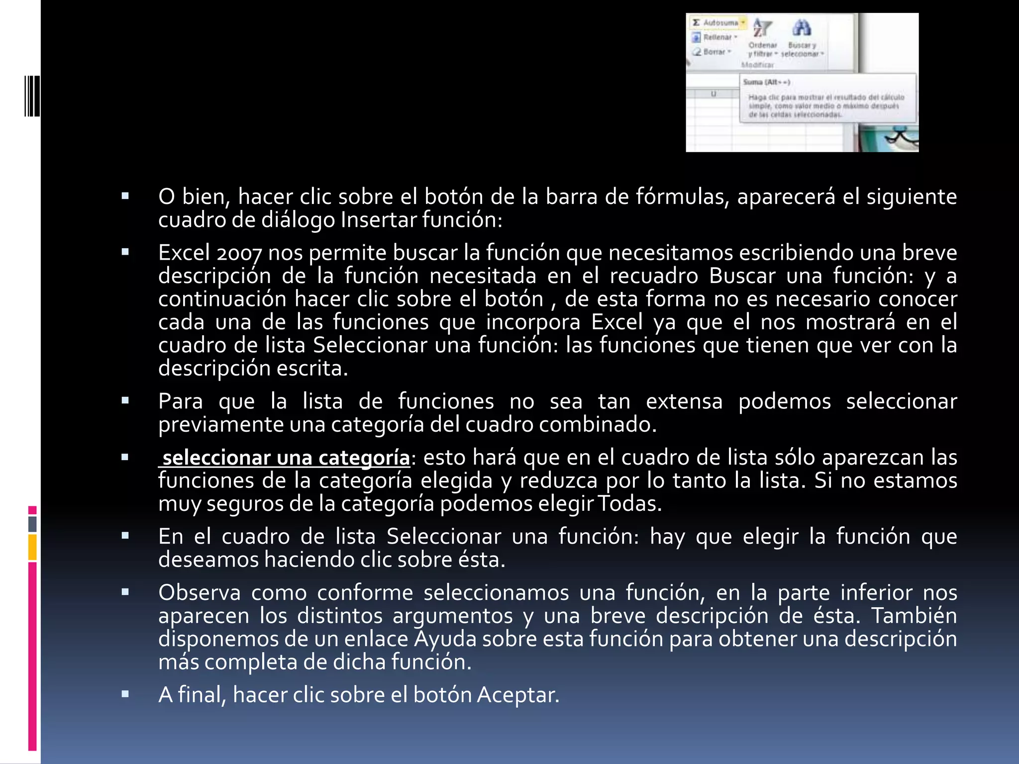    O bien, hacer clic sobre el botón de la barra de fórmulas, aparecerá el siguiente
    cuadro de diálogo Insertar función:
   Excel 2007 nos permite buscar la función que necesitamos escribiendo una breve
    descripción de la función necesitada en el recuadro Buscar una función: y a
    continuación hacer clic sobre el botón , de esta forma no es necesario conocer
    cada una de las funciones que incorpora Excel ya que el nos mostrará en el
    cuadro de lista Seleccionar una función: las funciones que tienen que ver con la
    descripción escrita.
   Para que la lista de funciones no sea tan extensa podemos seleccionar
    previamente una categoría del cuadro combinado.
    seleccionar una categoría: esto hará que en el cuadro de lista sólo aparezcan las
    funciones de la categoría elegida y reduzca por lo tanto la lista. Si no estamos
    muy seguros de la categoría podemos elegir Todas.
   En el cuadro de lista Seleccionar una función: hay que elegir la función que
    deseamos haciendo clic sobre ésta.
   Observa como conforme seleccionamos una función, en la parte inferior nos
    aparecen los distintos argumentos y una breve descripción de ésta. También
    disponemos de un enlace Ayuda sobre esta función para obtener una descripción
    más completa de dicha función.
   A final, hacer clic sobre el botón Aceptar.
 