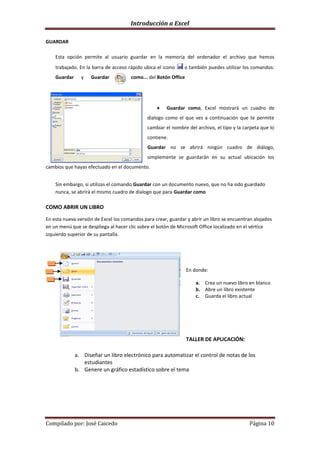 Introducción a Excel

GUARDAR

    Esta opción permite al usuario guardar en la memoria del ordenador el archivo que hemos
    trabajado. En la barra de acceso rápido ubica el icono     o también puedes utilizar los comandos:
    Guardar     y   Guardar           como... del Botón Office




                                                       Guardar como, Excel mostrará un cuadro de
                                              dialogo como el que ves a continuación que te permite
                                              cambiar el nombre del archivo, el tipo y la carpeta que lo
                                              contiene.
                                              Guardar no se abrirá ningún cuadro de diálogo,
                                              simplemente se guardarán en su actual ubicación los
cambios que hayas efectuado en el documento.


    Sin embargo, si utilizas el comando Guardar con un documento nuevo, que no ha sido guardado
    nunca, se abrirá el mismo cuadro de dialogo que para Guardar como

COMO ABRIR UN LIBRO

En esta nueva versión de Excel los comandos para crear, guardar y abrir un libro se encuentran alojados
en un menú que se despliega al hacer clic sobre el botón de Microsoft Office localizado en el vértice
izquierdo superior de su pantalla.




                                                                 En donde:

                                                                    a. Crea un nuevo libro en blanco
                                                                    b. Abre un libro existente
                                                                    c. Guarda el libro actual




                                                                 TALLER DE APLICACIÓN:

              a. Diseñar un libro electrónico para automatizar el control de notas de los
                 estudiantes
              b. Genere un gráfico estadístico sobre el tema




Compilado por: José Caicedo                                                                 Página 10
 