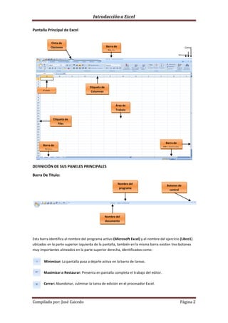 Introducción a Excel

Pantalla Principal de Excel


              Cinta de
              Opciones                             Barra de                                          Cerrar
                                                    Titulo
                                                                                           asdddaMaximizar…
                                                                                                         ..

                                                                                           aasMinimizar.……
                                                                                                       ……




                                     Etiqueta de
      Celda                           Columnas



                                                          Área de
                                                          Trabajo


               Etiqueta de
                   Filas




                                                                                      Barra de
      Barra de
                                                                                     Movimiento
       Hojas




DEFINICIÓN DE SUS PANELES PRINCIPALES

Barra De Titulo:
                                                              Nombre del
                                                                                       Botones de
                                                               programa
                                                                                         control




                                                   Nombre del
                                                   documento




Esta barra identifica el nombre del programa activo (Microsoft Excel) y el nombre del ejercicio (Libro1)
ubicados en la parte superior izquierda de la pantalla, también en la misma barra existen tres botones
muy importantes alineados en la parte superior derecha, identificados como:


       Minimizar: La pantalla pasa a dejarle activa en la barra de tareas.

       Maximizar o Restaurar: Presenta en pantalla completa el trabajo del editor.

       Cerrar: Abandonar, culminar la tarea de edición en el procesador Excel.



Compilado por: José Caicedo                                                                       Página 2
 