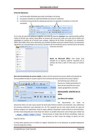 Introducción a Excel

Cinta De Opciones:
    1. Las fichas están diseñadas para estar orientadas a las tareas.
    2. Los grupos incluidos en cada ficha dividen las tareas en subtareas.
    3. Los botones de comando de cada grupo ejecutan un comando o muestran un menú de
                       1                                       3
       comandos.




En la cinta de opciones podemos visualizar una serie de botones (iconos) cuya representación gráfica
                                      2
indica la función que realiza; basta pasar el puntero del mouse por cada uno, para que el editor nos
despliegue el nombre de la función que cumplen. Además de las fichas, los grupos y los comandos,
Office Excel 2007 utiliza otros elementos que también facilitan rutas para realizar tareas. Los elementos
siguientes son más parecidos a los menús y las barras de herramientas que ya conoces de las versiones
                                                     anteriores de Excel.




                                                      Botón de Microsoft Office. Este botón está
                                                      ubicado en la esquina superior izquierda de la
                                                      ventana de Excel y abre el menú que se muestra
                                                      aquí:




Barra de herramientas de acceso rápido. La Barra de herramientas de acceso rápido está ubicada de
forma predeterminada en la parte superior de la ventana de Excel y proporciona acceso rápido a
                                                               herramientas que utilizas con
                                                               frecuencia. Puedes personalizar la
                                                               Barra de herramientas de acceso
                                                               rápido agregándole comandos.

                                                                  MOVILIZARSE DENTRO DE LA
                                                                  HOJA

                                                                  Los libros de trabajo:

                                                                 Los documentos en Excel se
denominan libros. En esta nueva versión de Excel estos ficheros tendrán una extensión .xlsx a diferencia
de versiones anteriores cuya extensión era .xls. Por supuesto que en esta nueva versión los tipos de
ficheros antiguos son soportados. Excel es capaz, además, de guardar nuestros libros en otros formatos.
Un libro está compuesto por varias hojas de cálculo. Es posible seleccionar varias hojas para realizar las
                                           mismas tareas en todas ellas de forma simultánea. Cada vez
                                           que abramos un libro nuevo de trabajo se abrirá con tres
hojas de cálculo.

La hoja activa aparece con el nombre en negrita. Haciendo clic en las etiquetas, es posible desplazarse
entre las hojas de un libro.

Compilado por: José Caicedo                                                                     Página 3
 