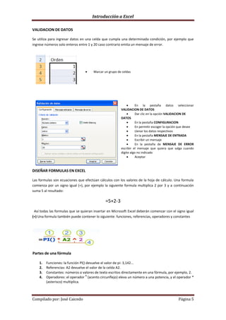 Introducción a Excel

VALIDACION DE DATOS

Se utiliza para ingresar datos en una celda que cumpla una determinada condición, por ejemplo que
ingrese números solo enteros entre 1 y 20 caso contrario emita un mensaje de error.




                                      Marcar un grupo de celdas




                                                                  En la pestaña datos seleccionar
                                                        VALIDACION DE DATOS
                                                                  Dar clic en la opción VALIDACION DE
                                                        DATOS
                                                                  En la pestaña CONFIGURACION
                                                                  En permitir escoger la opción que desee
                                                                  Llenar los datos respectivos
                                                                  En la pestaña MENSAJE DE ENTRADA
                                                                  Escribir un mensaje
                                                                  En la pestaña de MENSAJE DE ERROR
                                                        escribir el mensaje que quiera que salga cuando
                                                        digite algo no indicado
                                                                  Aceptar



DISEÑAR FORMULAS EN EXCEL

Las formulas son ecuaciones que efectúan cálculos con los valores de la hoja de cálculo. Una formula
comienza por un signo igual (=), por ejemplo la siguiente formula multiplica 2 por 3 y a continuación
suma 5 al resultado:

                                              =5+2-3
 Así todas las formulas que se quieran insertar en Microsoft Excel deberán comenzar con el signo igual
(=) Una formula también puede contener lo siguiente: funciones, referencias, operadores y constantes




Partes de una fórmula

    1.   Funciones: la función Pl() devuelve el valor de pi: 3,142...
    2.   Referencias: A2 devuelve el valor de la celda A2.
    3.   Constantes: números o valores de texto escritos directamente en una fórmula, por ejemplo, 2.
                                    A
    4.   Operadores: el operador (acento circunflejo) eleva un número a una potencia, y el operador *
         (asterisco) multiplica.



Compilado por: José Caicedo                                                                   Página 5
 