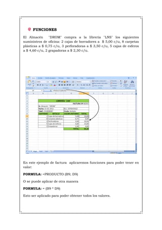 FUNCIONES
El Almacén      ¨DROM¨ compra a la librería ¨LNS¨ los siguientes
suministros de oficina: 2 cajas de borradores a $ 5,00 c/u, 8 carpetas
plásticas a $ 0,75 c/u, 3 perforadoras a $ 3,50 c/u, 5 cajas de esferos
a $ 4,60 c/u, 2 grapadoras a $ 2,30 c/u.




En este ejemplo de factura aplicaremos funciones para poder tener en
valor:

FORMULA: =PRODUCTO (B9; D9)

O se puede aplicar de otra manera

FORMULA: = (B9 * D9)

Esto ser aplicado para poder obtener todos los valores.
 