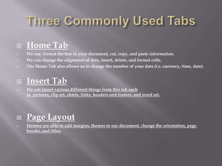    Home Tab
   We can format the text in your document, cut, copy, and paste information.
   We can change the alignment of data, insert, delete, and format cells.
   The Home Tab also allows us to change the number of your data (i.e. currency, time, date).


   Insert Tab
   We can insert various different things from this tab such
    as pictures, clip art, charts, links, headers and footers, and word art.




   Page Layout
   Herewe are able to add margins, themes to our document, change the orientation, page
    breaks, and titles.
 