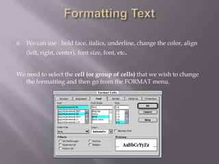    We can use : bold face, italics, underline, change the color, align
    (left, right, center), font size, font, etc.


We need to select the cell (or group of cells) that we wish to change
   the formatting and then go from the FORMAT menu.
 
