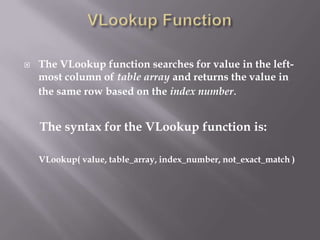    The VLookup function searches for value in the left-
    most column of table array and returns the value in
    the same row based on the index number.


    The syntax for the VLookup function is:

    VLookup( value, table_array, index_number, not_exact_match )
 