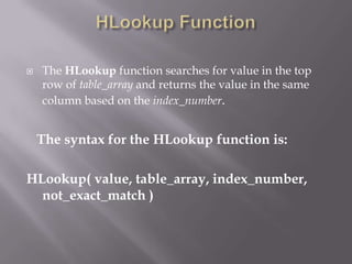    The HLookup function searches for value in the top
    row of table_array and returns the value in the same
    column based on the index_number.


    The syntax for the HLookup function is:

HLookup( value, table_array, index_number,
  not_exact_match )
 
