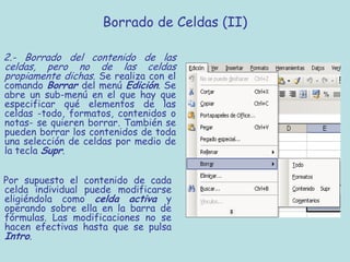 Borrado de Celdas (II)

2.- Borrado del contenido de las
celdas, pero no de las celdas
propiamente dichas. Se realiza con el
comando Borrar del menú Edición. Se
abre un sub-menú en el que hay que
especificar qué elementos de las
celdas -todo, formatos, contenidos o
notas- se quieren borrar. También se
pueden borrar los contenidos de toda
una selección de celdas por medio de
la tecla Supr.


Por supuesto el contenido de cada
celda individual puede modificarse
eligiéndola como celda activa y
operando sobre ella en la barra de
fórmulas. Las modificaciones no se
hacen efectivas hasta que se pulsa
Intro.
 