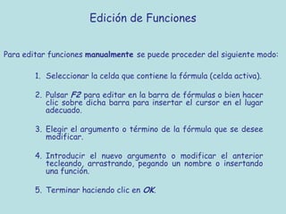 Edición de Funciones


Para editar funciones manualmente se puede proceder del siguiente modo:

        1. Seleccionar la celda que contiene la fórmula (celda activa).

        2. Pulsar F2 para editar en la barra de fórmulas o bien hacer
           clic sobre dicha barra para insertar el cursor en el lugar
           adecuado.

        3. Elegir el argumento o término de la fórmula que se desee
           modificar.

        4. Introducir el nuevo argumento o modificar el anterior
           tecleando, arrastrando, pegando un nombre o insertando
           una función.

        5. Terminar haciendo clic en OK.
 