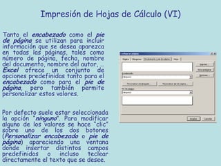 Impresión de Hojas de Cálculo (VI)

Tanto el encabezado como el pie
de página se utilizan para incluir
información que se desea aparezca
en todas las páginas, tales como
número de página, fecha, nombre
del documento, nombre del autor, …
Excel ofrece un conjunto de
opciones predefinidas tanto para el
encabezado como para el pie de
página, pero también permite
personalizar estos valores.


Por defecto suele estar seleccionada
la opción “ninguno”. Para modificar
alguno de los valores se hace “clic”
sobre uno de los dos botones
(Personalizar encabezado o pie de
página) apareciendo una ventana
donde insertar distintos campos
predefinidos o incluso teclear
directamente el texto que se desee.
 