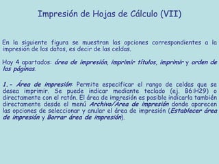 Impresión de Hojas de Cálculo (VII)


En la siguiente figura se muestran las opciones correspondientes a la
impresión de los datos, es decir de las celdas.

Hay 4 apartados: área de impresión, imprimir títulos, imprimir y orden de
las páginas.

1.- Área de impresión: Permite especificar el rango de celdas que se
desea imprimir. Se puede indicar mediante teclado (ej. B6:H29) o
directamente con el ratón. El área de impresión es posible indicarla también
directamente desde el menú Archivo/Área de impresión donde aparecen
las opciones de seleccionar y anular el área de impresión (Establecer área
de impresión y Borrar área de impresión).
 