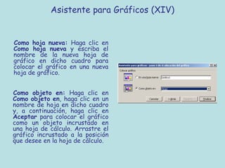 Asistente para Gráficos (XIV)


Como hoja nueva: Haga clic en
Como hoja nueva y escriba el
nombre de la nueva hoja de
gráfico en dicho cuadro para
colocar el gráfico en una nueva
hoja de gráfico.


Como objeto en: Haga clic en
Como objeto en, haga clic en un
nombre de hoja en dicho cuadro
y, a continuación, haga clic en
Aceptar para colocar el gráfico
como un objeto incrustado en
una hoja de cálculo. Arrastre el
gráfico incrustado a la posición
que desee en la hoja de cálculo.
 