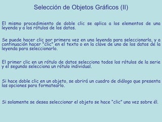 Selección de Objetos Gráficos (II)

El mismo procedimiento de doble clic se aplica a los elementos de una
leyenda y a los rótulos de los datos.

Se puede hacer clic por primera vez en una leyenda para seleccionarla, y a
continuación hacer "clic" en el texto o en la clave de uno de los datos de la
leyenda para seleccionarlo.

El primer clic en un rótulo de datos selecciona todos los rótulos de la serie
y el segundo selecciona un rótulo individual.


Si hace doble clic en un objeto, se abrirá un cuadro de diálogo que presenta
las opciones para formatearlo.


Si solamente se desea seleccionar el objeto se hace “clic” una vez sobre él.
 