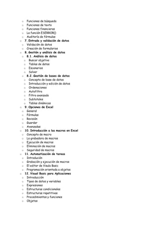 o Funciones de búsqueda
o Funciones de texto
o Funciones financieras
o La función ESERROR()
o Auditoría de fórmulas
o 7. Entrada y validación de datos
o Validación de datos
o Creación de formularios
o 8. Gestión y análisis de datos
o 8.1. Análisis de datos
o Buscar objetivo
o Tablas de datos
o Escenarios
o Solver
o 8.2. Gestión de bases de datos
o Concepto de base de datos
o Introducción y edición de datos
o Ordenaciones
o Autofiltro
o Filtro avanzado
o Subtotales
o Tablas dinámicas
o 9. Opciones de Excel
o General
o Fórmulas
o Revisión
o Guardar
o Avanzadas
o 10. Introducción a las macros en Excel
o Concepto de macro
o La grabadora de macros
o Ejecución de macros
o Eliminación de macros
o Seguridad de macros
o 11. Automatización de tareas
o Introdución
o Grabación y ejecución de macros
o El editor de Visula Basic
o Programación orientada a objetos
o 12. Visual Basic para Aplicaciones
o Introducción
o Tipos de datos y variables
o Expresiones
o Estructuras condicionales
o Estructuras repetitivas
o Procedimientos y funciones
o Objetos
 